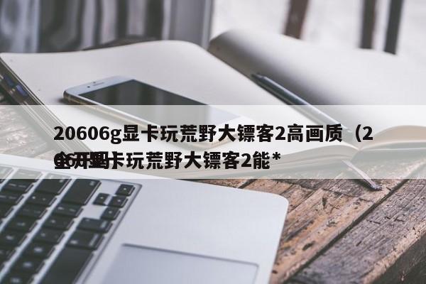 20606g显卡玩荒野大镖客2高画质（2060显卡玩荒野大镖客2能*
全开吗）