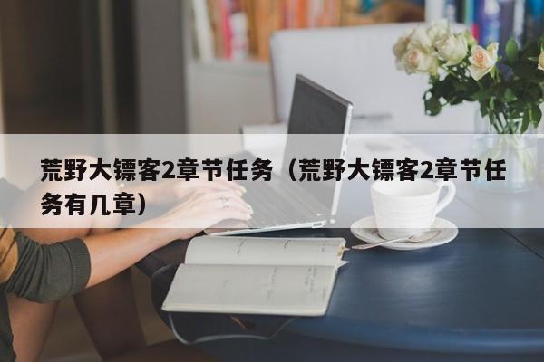荒野大镖客2章节任务（荒野大镖客2章节任务有几章）