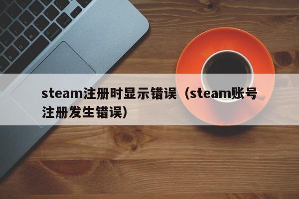 steam注册时显示错误（steam账号注册发生错误）
