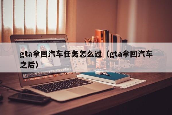 gta拿回汽车任务怎么过（gta拿回汽车之后）