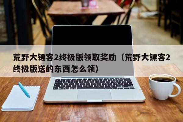 荒野大镖客2终极版领取奖励（荒野大镖客2终极版送的东西怎么领）