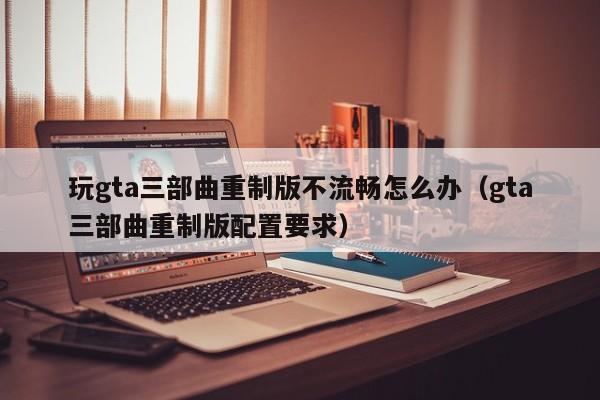 玩gta三部曲重制版不流畅怎么办（gta三部曲重制版配置要求）
