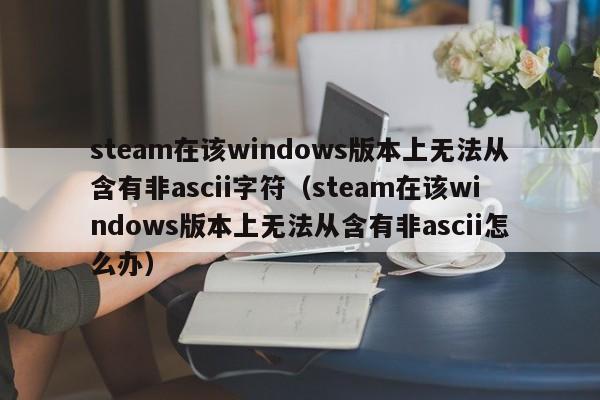 steam在该windows版本上无法从含有非ascii字符（steam在该windows版本上无法从含有非ascii怎么办）