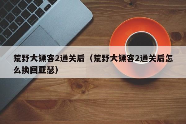 荒野大镖客2通关后（荒野大镖客2通关后怎么换回亚瑟）