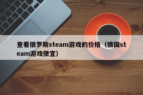 查看俄罗斯steam游戏的价格（俄国steam游戏便宜）