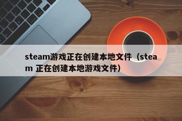 steam游戏正在创建本地文件（steam 正在创建本地游戏文件）