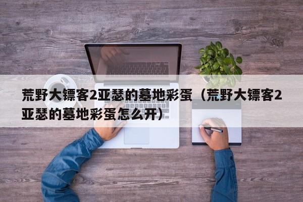 荒野大镖客2亚瑟的墓地彩蛋（荒野大镖客2亚瑟的墓地彩蛋怎么开）