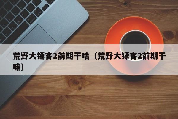 荒野大镖客2前期干啥（荒野大镖客2前期干嘛）