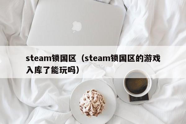 steam锁国区（steam锁国区的游戏入库了能玩吗）