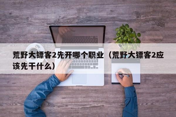 荒野大镖客2先开哪个职业（荒野大镖客2应该先干什么）