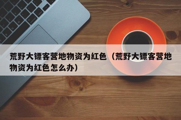 荒野大镖客营地物资为红色（荒野大镖客营地物资为红色怎么办）