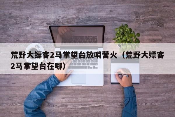 荒野大镖客2马掌望台放哨营火（荒野大嫖客2马掌望台在哪）