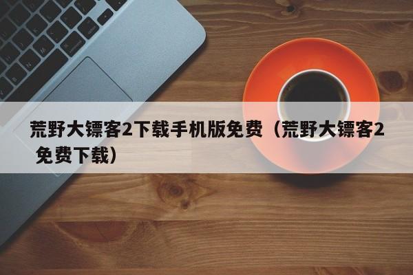 荒野大镖客2下载手机版免费（荒野大镖客2 免费下载）
