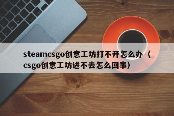 steamcsgo创意工坊打不开怎么办（csgo创意工坊进不去怎么回事）
