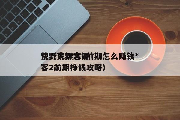 荒野大镖客2前期怎么赚钱*
快（荒野大镖客2前期挣钱攻略）
