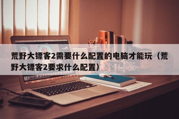 荒野大镖客2需要什么配置的电脑才能玩（荒野大镖客2要求什么配置）
