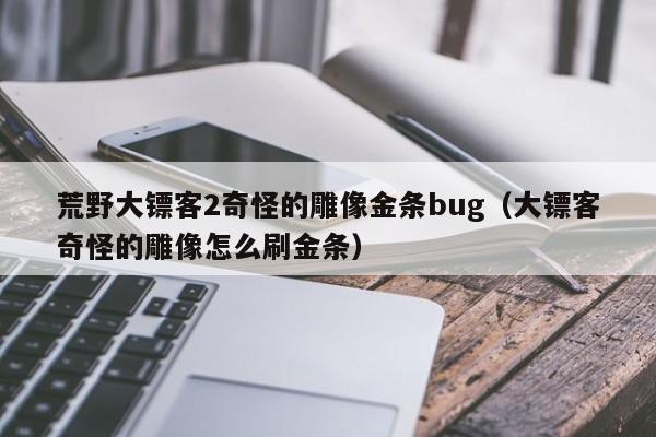 荒野大镖客2奇怪的雕像金条bug（大镖客奇怪的雕像怎么刷金条）