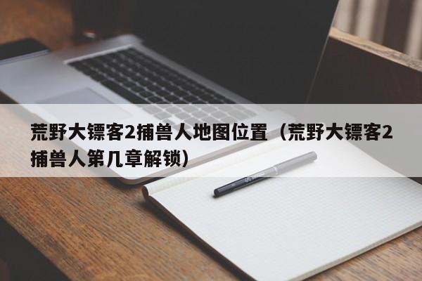 荒野大镖客2捕兽人地图位置（荒野大镖客2捕兽人第几章解锁）