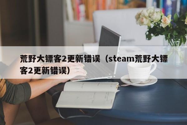 荒野大镖客2更新错误（steam荒野大镖客2更新错误）