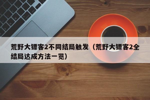 荒野大镖客2不同结局触发（荒野大镖客2全结局达成方法一览）