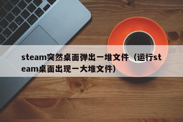 steam突然桌面弹出一堆文件（运行steam桌面出现一大堆文件）