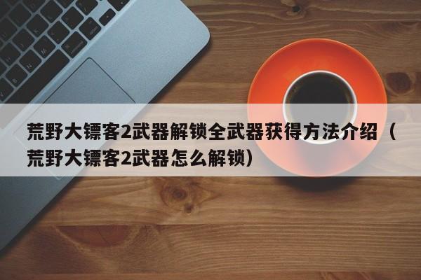 荒野大镖客2武器解锁全武器获得方法介绍（荒野大镖客2武器怎么解锁）