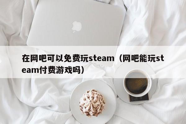 在网吧可以免费玩steam（网吧能玩steam付费游戏吗）