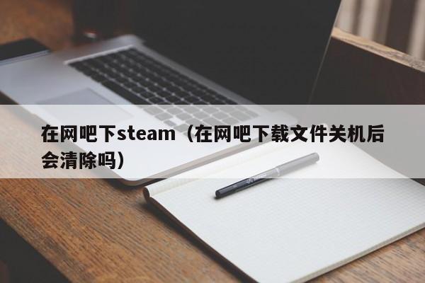 在网吧下steam（在网吧下载文件关机后会清除吗）
