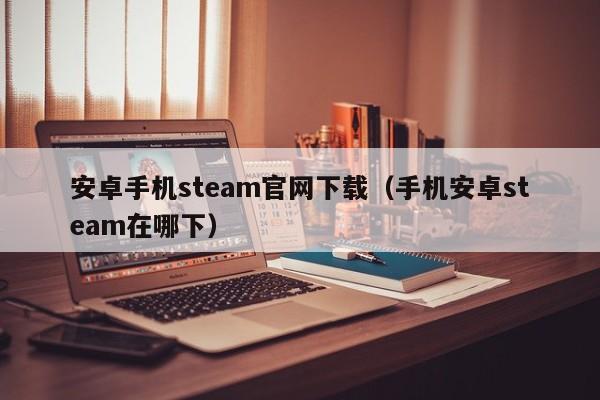 安卓手机steam官网下载（手机安卓steam在哪下）