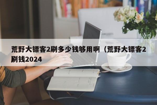 荒野大镖客2刷多少钱够用啊（荒野大镖客2刷钱2024
）