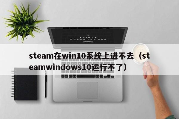 steam在win10系统上进不去（steamwindows10运行不了）