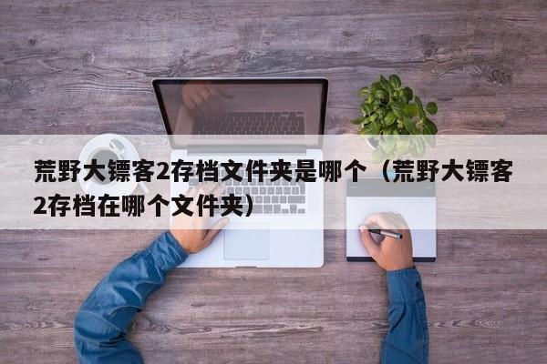 荒野大镖客2存档文件夹是哪个（荒野大镖客2存档在哪个文件夹）