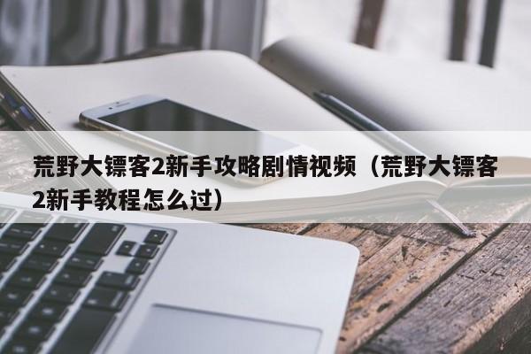 荒野大镖客2新手攻略剧情视频（荒野大镖客2新手教程怎么过）
