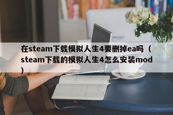 在steam下载模拟人生4要删掉ea吗（steam下载的模拟人生4怎么安装mod）