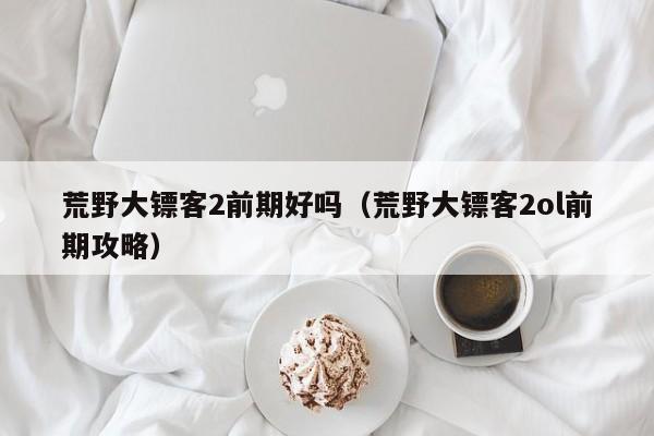 荒野大镖客2前期好吗（荒野大镖客2ol前期攻略）