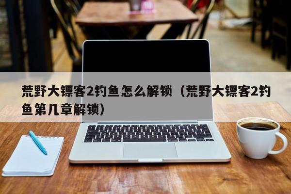 荒野大镖客2钓鱼怎么解锁（荒野大镖客2钓鱼第几章解锁）