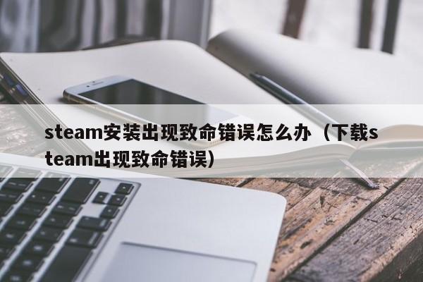 steam安装出现致命错误怎么办（下载steam出现致命错误）