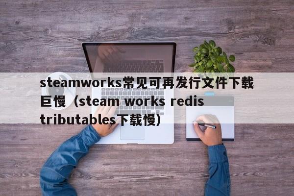 steamworks常见可再发行文件下载巨慢（steam works redistributables下载慢）