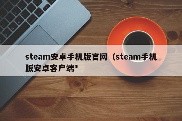 steam安卓手机版官网（steam手机版安卓客户端*
）