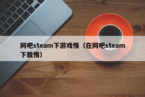 网吧steam下游戏慢（在网吧steam下载慢）