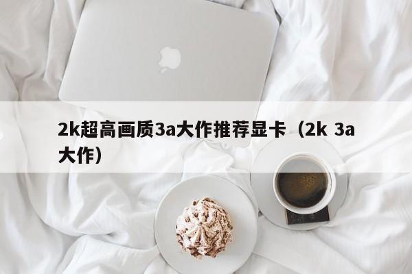 2k超高画质3a大作推荐显卡（2k 3a大作）